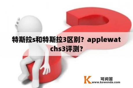 特斯拉s和特斯拉3区别？applewatchs3评测？