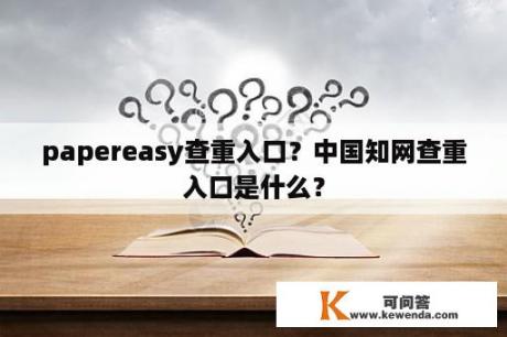 papereasy查重入口？中国知网查重入口是什么？