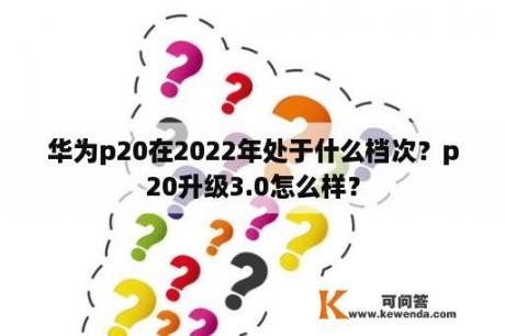 华为p20在2022年处于什么档次？p20升级3.0怎么样？