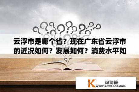 云浮市是哪个省？现在广东省云浮市的近况如何？发展如何？消费水平如何？人均收入？