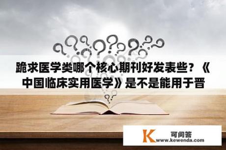 跪求医学类哪个核心期刊好发表些？《中国临床实用医学》是不是能用于晋升，是不是国家级正式刊物？