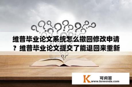 维普毕业论文系统怎么撤回修改申请？维普毕业论文提交了能退回来重新修改吗？