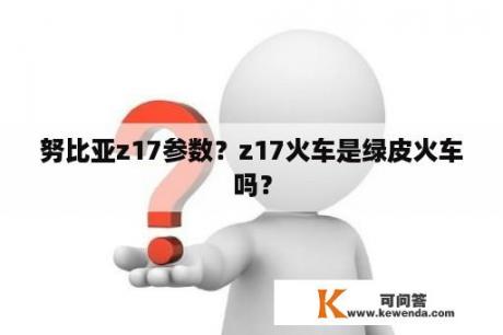 努比亚z17参数？z17火车是绿皮火车吗？