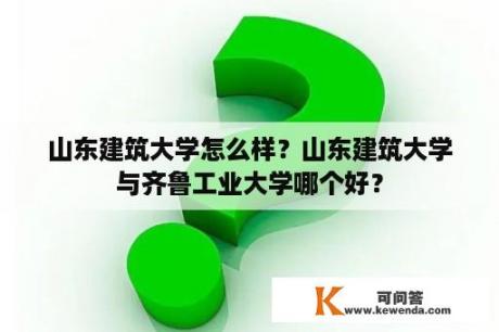 山东建筑大学怎么样？山东建筑大学与齐鲁工业大学哪个好？