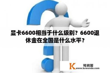 显卡6600相当于什么级别？6600退休金在全国是什么水平？