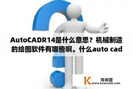 AutoCADR14是什么意思？机械制造的绘图软件有哪些啊。什么auto cad 2004 2007什么意思啊？有什么软件是必学的？学习的顺序呢？