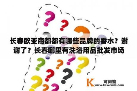 长春欧亚商都都有哪些品牌的香水？谢谢了？长春哪里有洗浴用品批发市场？