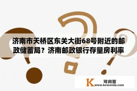 济南市天桥区东关大街68号附近的邮政储蓄局？济南邮政银行存量房利率下调了吗？