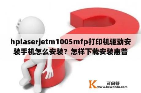 hplaserjetm1005mfp打印机驱动安装手机怎么安装？怎样下载安装惠普m1005驱动程序？