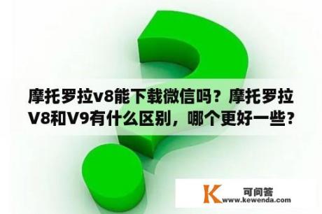 摩托罗拉v8能下载微信吗？摩托罗拉V8和V9有什么区别，哪个更好一些？