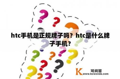 htc手机是正规牌子吗？htc是什么牌子手机？