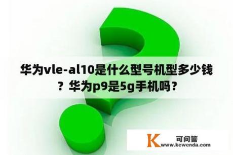 华为vle-al10是什么型号机型多少钱？华为p9是5g手机吗？