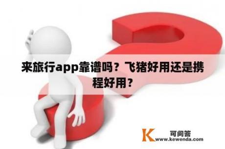 来旅行app靠谱吗？飞猪好用还是携程好用？