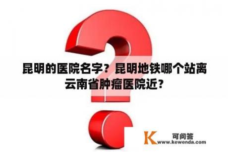 昆明的医院名字？昆明地铁哪个站离云南省肿瘤医院近？