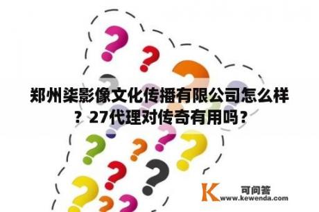 郑州柒影像文化传播有限公司怎么样？27代理对传奇有用吗？