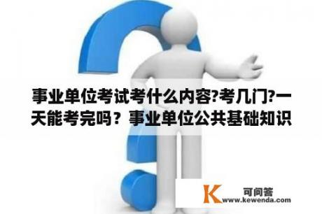 事业单位考试考什么内容?考几门?一天能考完吗？事业单位公共基础知识真题及答案