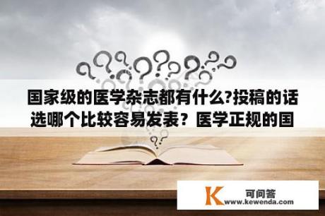 国家级的医学杂志都有什么?投稿的话选哪个比较容易发表？医学正规的国家级杂志有哪些？