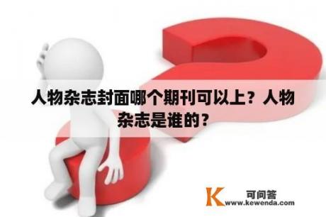 人物杂志封面哪个期刊可以上？人物杂志是谁的？