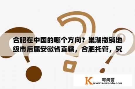 合肥在中国的哪个方向？巢湖撤销地级市后属安徽省直辖，合肥托管，究竟属不属于合肥？