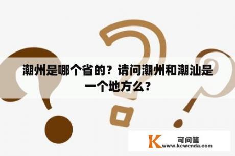 潮州是哪个省的？请问潮州和潮汕是一个地方么？