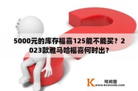 5000元的库存福喜125能不能买？2023款雅马哈福喜何时出？