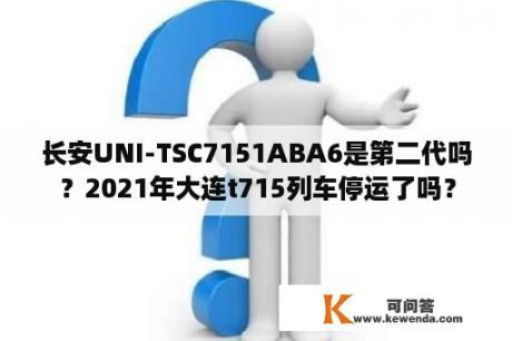 长安UNI-TSC7151ABA6是第二代吗？2021年大连t715列车停运了吗？