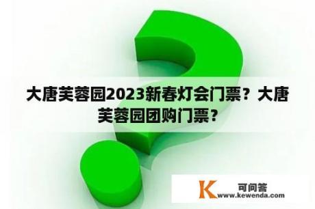 大唐芙蓉园2023新春灯会门票？大唐芙蓉园团购门票？