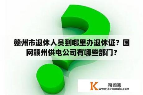 赣州市退休人员到哪里办退休证？国网赣州供电公司有哪些部门？