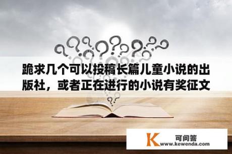 跪求几个可以投稿长篇儿童小说的出版社，或者正在进行的小说有奖征文活动？儿童文学投稿