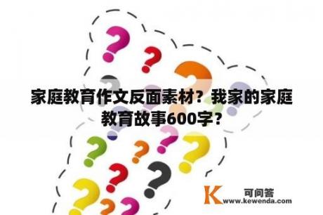 家庭教育作文反面素材？我家的家庭教育故事600字？