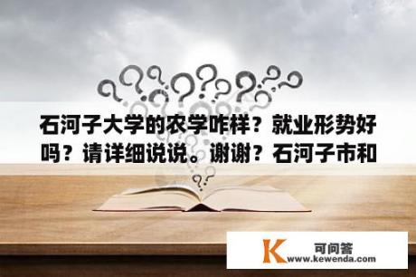 石河子大学的农学咋样？就业形势好吗？请详细说说。谢谢？石河子市和昌吉市哪个大？