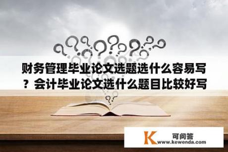 财务管理毕业论文选题选什么容易写？会计毕业论文选什么题目比较好写？