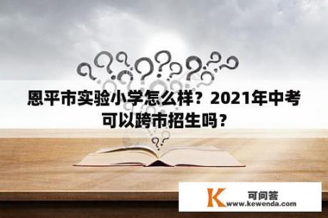 恩平市实验小学怎么样？2021年中考可以跨市招生吗？