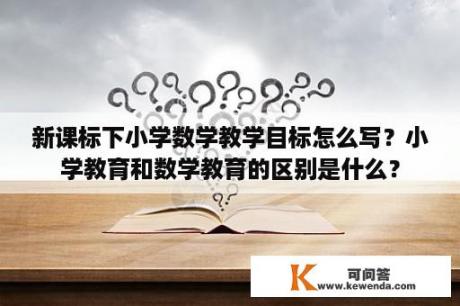 新课标下小学数学教学目标怎么写？小学教育和数学教育的区别是什么？