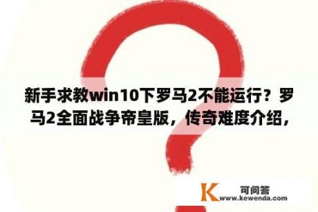 新手求教win10下罗马2不能运行？罗马2全面战争帝皇版，传奇难度介绍，还有和极难的比较，说仔细点，别发什么在网上看，有加分哦(´-ω？