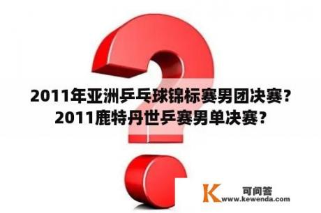 2011年亚洲乒乓球锦标赛男团决赛？2011鹿特丹世乒赛男单决赛？