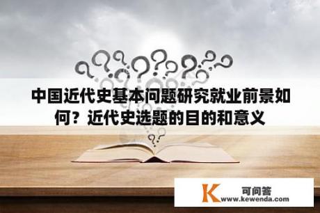 中国近代史基本问题研究就业前景如何？近代史选题的目的和意义