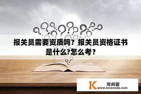 报关员需要资质吗？报关员资格证书是什么?怎么考？