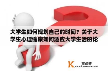 大学生如何规划自己的时间？关于大学生心理健康如何适应大学生活的论文？