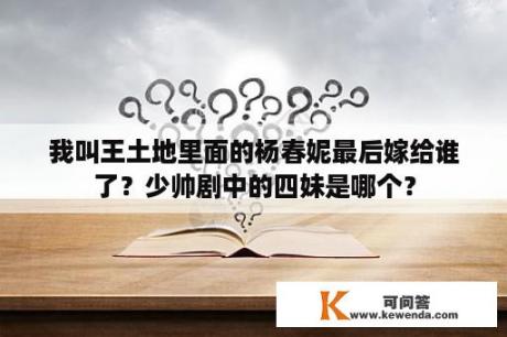 我叫王土地里面的杨春妮最后嫁给谁了？少帅剧中的四妹是哪个？