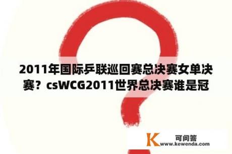 2011年国际乒联巡回赛总决赛女单决赛？csWCG2011世界总决赛谁是冠军？中国队打得怎么样？