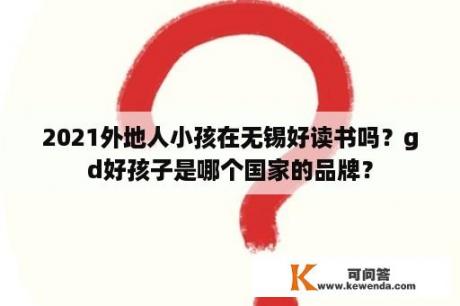 2021外地人小孩在无锡好读书吗？gd好孩子是哪个国家的品牌？