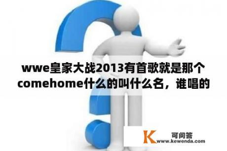 wwe皇家大战2013有首歌就是那个comehome什么的叫什么名，谁唱的？听说WWE，约翰塞纳在皇家大战以后要脱离NXT成为反派是真的吗？