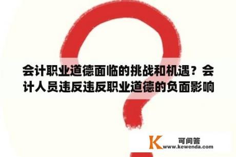 会计职业道德面临的挑战和机遇？会计人员违反违反职业道德的负面影响？