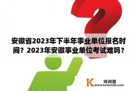 安徽省2023年下半年事业单位报名时间？2023年安徽事业单位考试难吗？