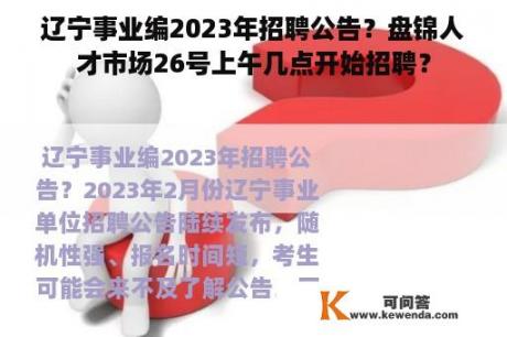 辽宁事业编2023年招聘公告？盘锦人才市场26号上午几点开始招聘？