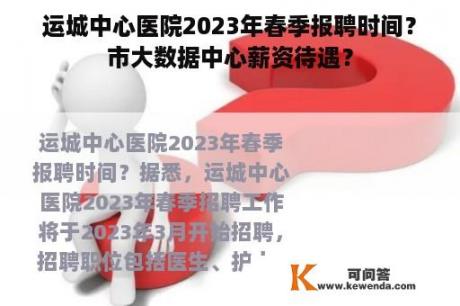 运城中心医院2023年春季报聘时间？市大数据中心薪资待遇？