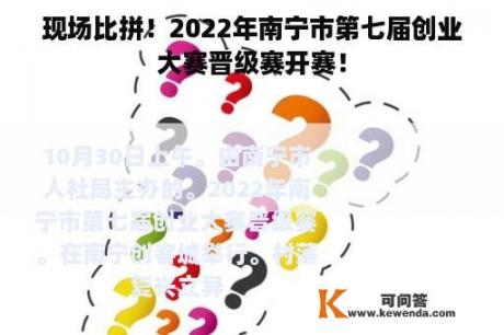 现场比拼！2022年南宁市第七届创业大赛晋级赛开赛！