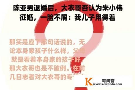 陈亚男退婚后，大衣哥否认为朱小伟征婚，一脸不屑：我儿子用得着