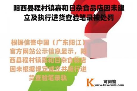 阳西县程村镇嘉和日杂食品店因未建立及执行进货查验笔录被处罚